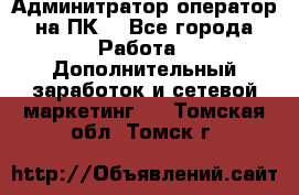 Админитратор-оператор на ПК  - Все города Работа » Дополнительный заработок и сетевой маркетинг   . Томская обл.,Томск г.